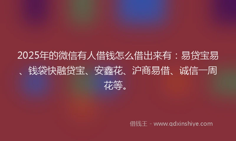 2025年的微信有人借钱怎么借出来有：易贷宝易、钱袋快融贷宝、安鑫花、沪商易借、诚信一周花等。