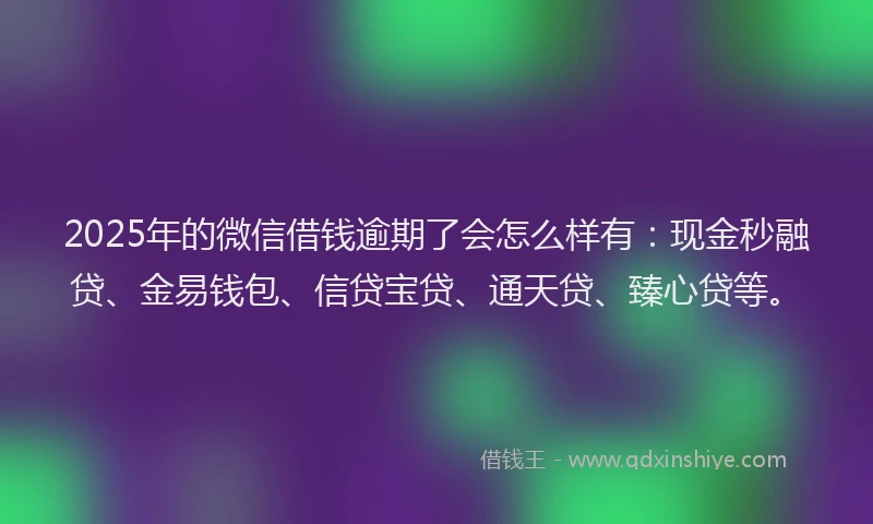 2025年的微信借钱逾期了会怎么样有：现金秒融贷、金易钱包、信贷宝贷、通天贷、臻心贷等。