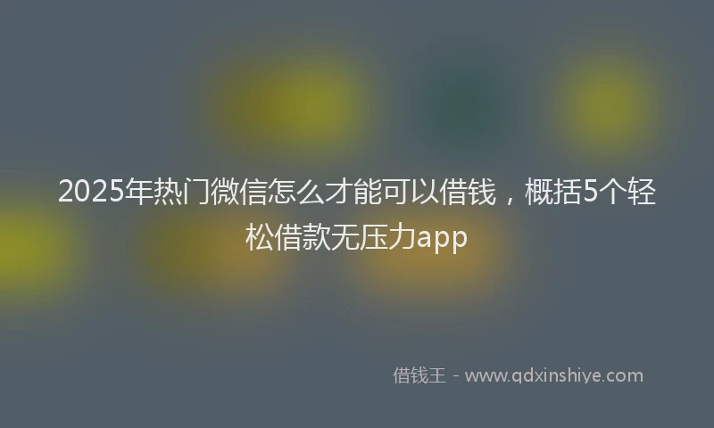 2025年热门微信怎么才能可以借钱，概括5个轻松借款无压力app