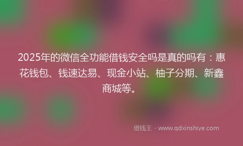 2025年的微信全功能借钱安全吗是真的吗有：惠花钱包、钱速达易、现金小站、柚子分期、新鑫商城等。