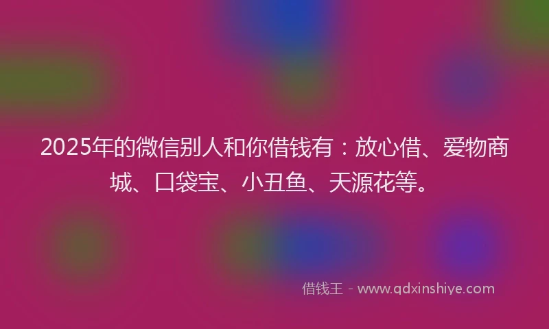 2025年的微信别人和你借钱有：放心借、爱物商城、口袋宝、小丑鱼、天源花等。