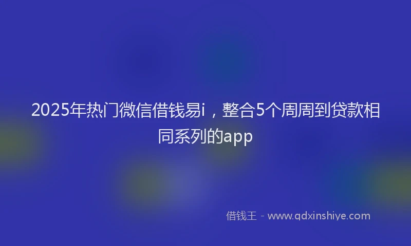 2025年热门微信借钱易i，整合5个周周到贷款相同系列的app