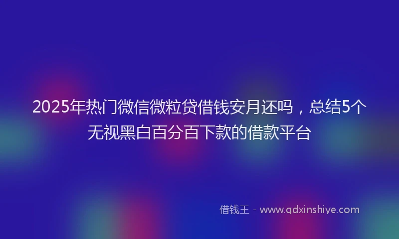 2025年热门微信微粒贷借钱安月还吗，总结5个无视黑白百分百下款的借款平台