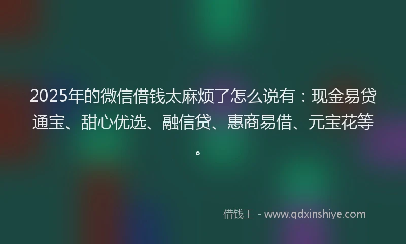 2025年的微信借钱太麻烦了怎么说有：现金易贷通宝、甜心优选、融信贷、惠商易借、元宝花等。