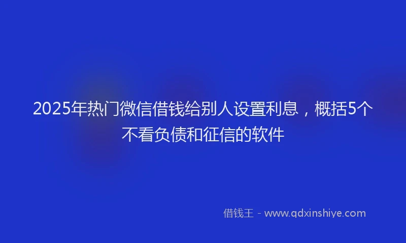 2025年热门微信借钱给别人设置利息，概括5个不看负债和征信的软件
