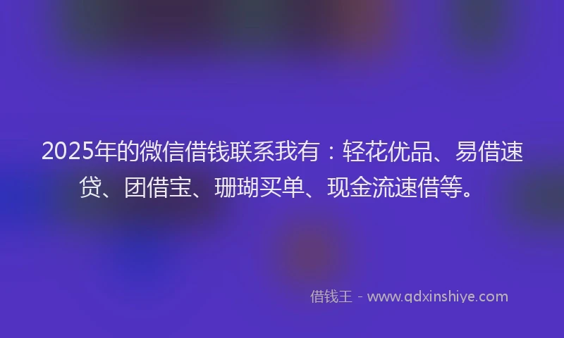 2025年的微信借钱联系我有：轻花优品、易借速贷、团借宝、珊瑚买单、现金流速借等。
