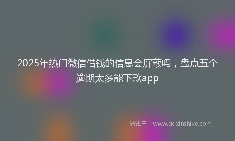 2025年热门微信借钱的信息会屏蔽吗，盘点五个逾期太多能下款app