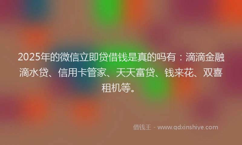 2025年的微信立即贷借钱是真的吗有：滴滴金融滴水贷、信用卡管家、天天富贷、钱来花、双喜租机等。