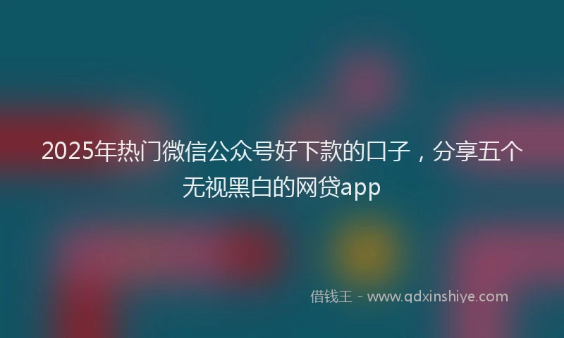 2025年热门微信公众号好下款的口子，分享五个无视黑白的网贷app