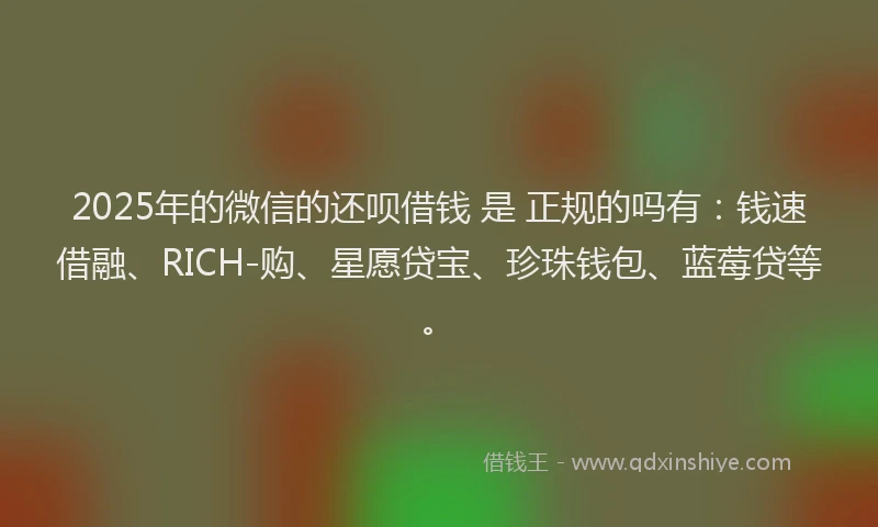 2025年的微信的还呗借钱 是 正规的吗有：钱速借融、RICH-购、星愿贷宝、珍珠钱包、蓝莓贷等。
