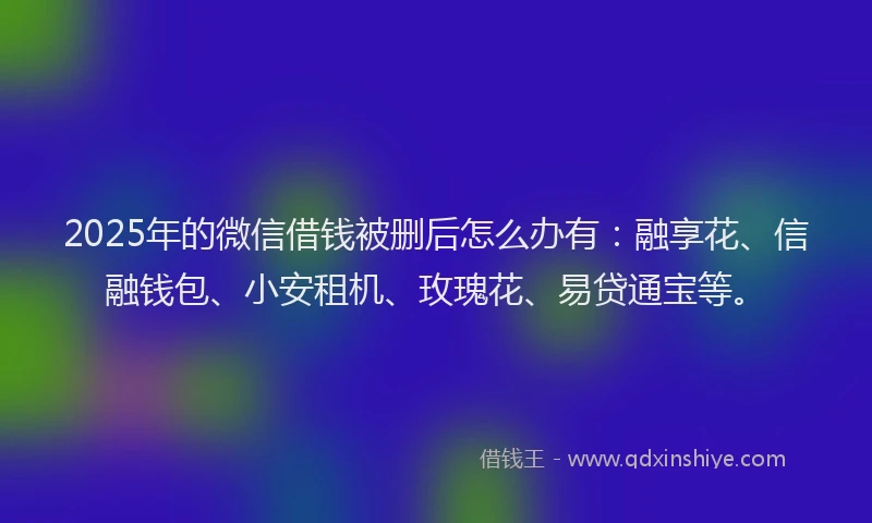 2025年的微信借钱被删后怎么办有：融享花、信融钱包、小安租机、玫瑰花、易贷通宝等。