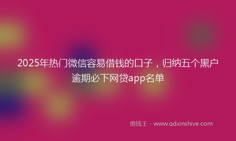 2025年热门微信容易借钱的口子，归纳五个黑户逾期必下网贷app名单