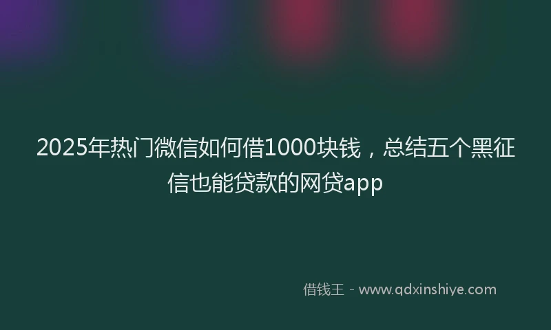 2025年热门微信如何借1000块钱，总结五个黑征信也能贷款的网贷app