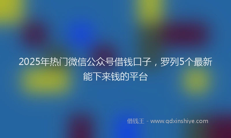 2025年热门微信公众号借钱口子，罗列5个最新能下来钱的平台