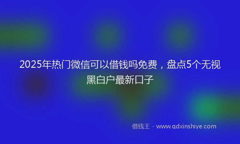 2025年热门微信可以借钱吗免费，盘点5个无视黑白户最新口子