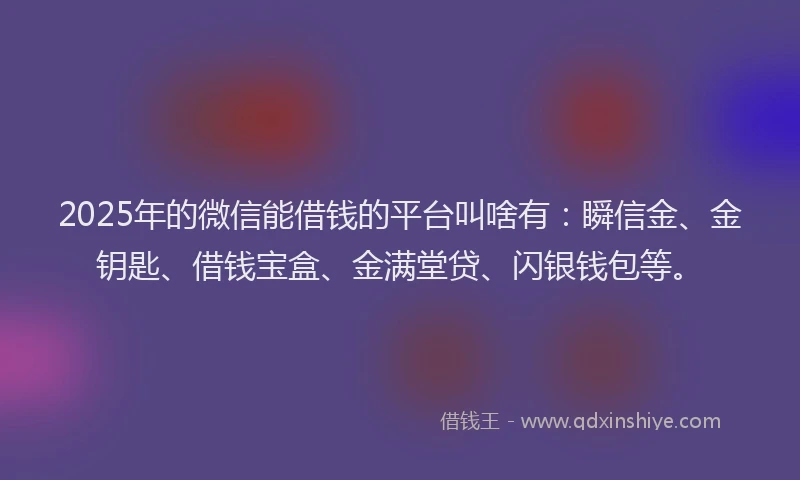 2025年的微信能借钱的平台叫啥有：瞬信金、金钥匙、借钱宝盒、金满堂贷、闪银钱包等。