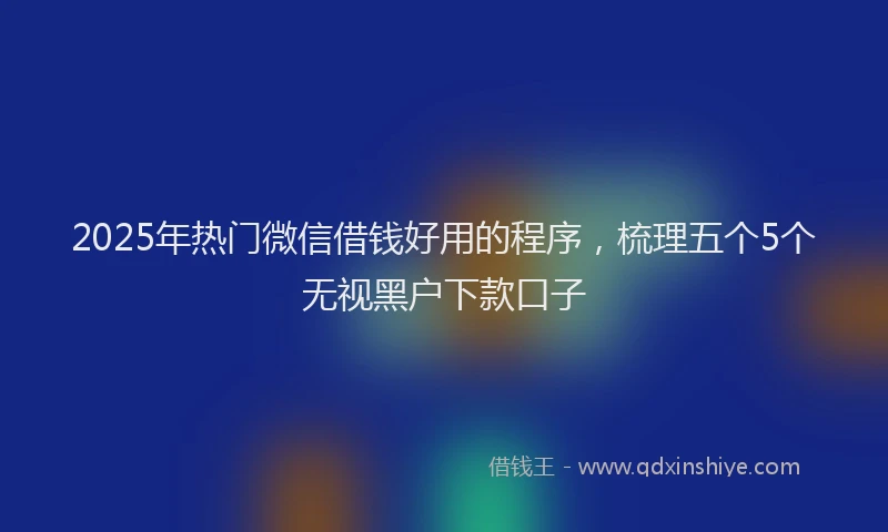 2025年热门微信借钱好用的程序，梳理五个5个无视黑户下款口子