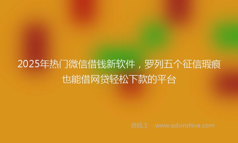 2025年热门微信借钱新软件，罗列五个征信瑕疵也能借网贷轻松下款的平台