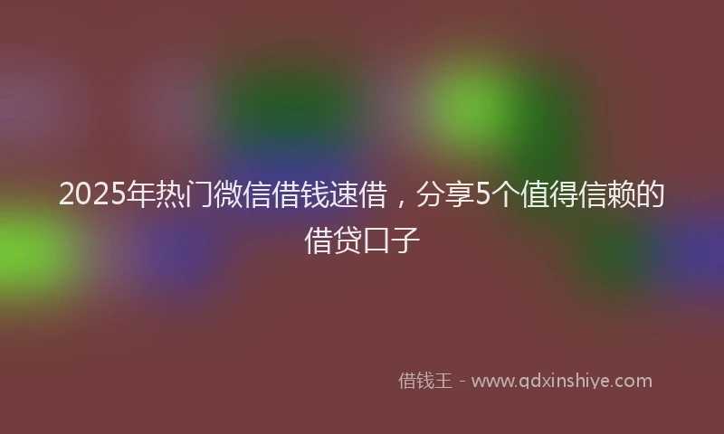 2025年热门微信借钱速借，分享5个值得信赖的借贷口子