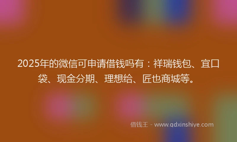 2025年的微信可申请借钱吗有：祥瑞钱包、宜口袋、现金分期、理想给、匠也商城等。