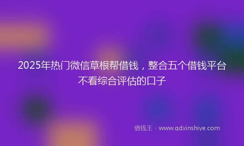 2025年热门微信草根帮借钱，整合五个借钱平台不看综合评估的口子