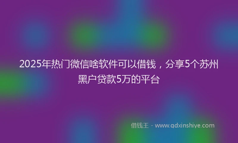 2025年热门微信啥软件可以借钱，分享5个苏州黑户贷款5万的平台