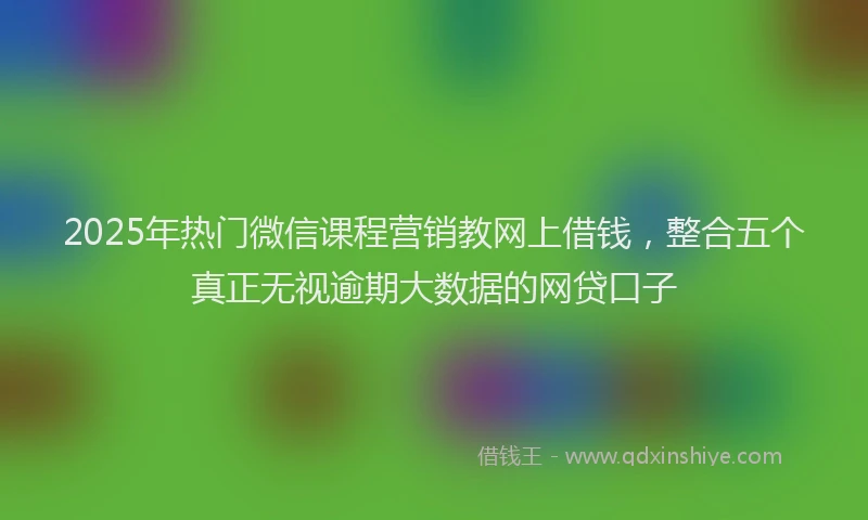2025年热门微信课程营销教网上借钱，整合五个真正无视逾期大数据的网贷口子