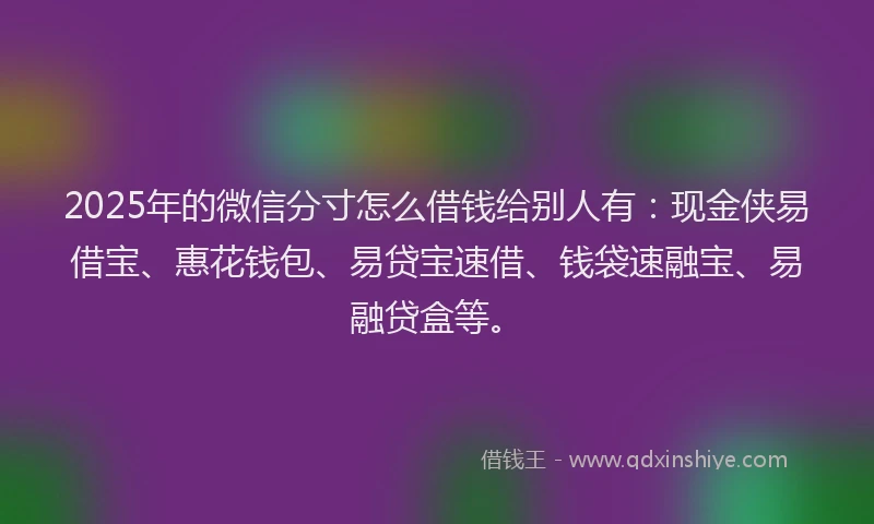2025年的微信分寸怎么借钱给别人有：现金侠易借宝、惠花钱包、易贷宝速借、钱袋速融宝、易融贷盒等。
