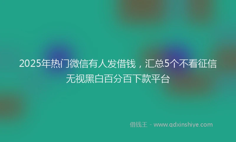 2025年热门微信有人发借钱，汇总5个不看征信无视黑白百分百下款平台