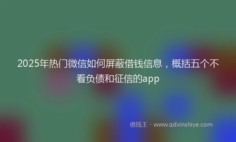 2025年热门微信如何屏蔽借钱信息，概括五个不看负债和征信的app