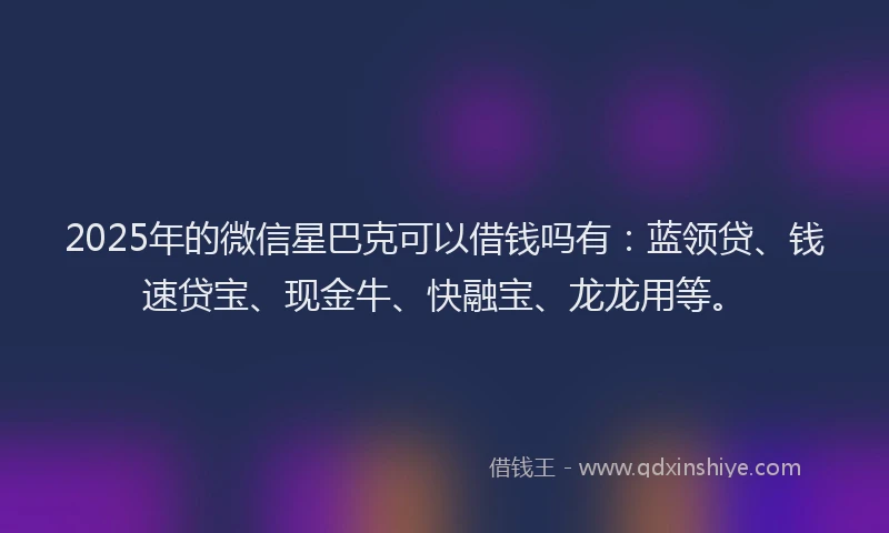 2025年的微信星巴克可以借钱吗有：蓝领贷、钱速贷宝、现金牛、快融宝、龙龙用等。