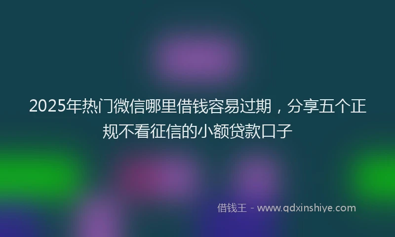 2025年热门微信哪里借钱容易过期，分享五个正规不看征信的小额贷款口子