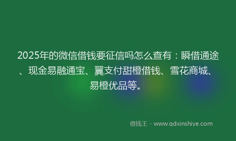 2025年的微信借钱要征信吗怎么查有：瞬借通途、现金易融通宝、翼支付甜橙借钱、雪花商城、易橙优品等。