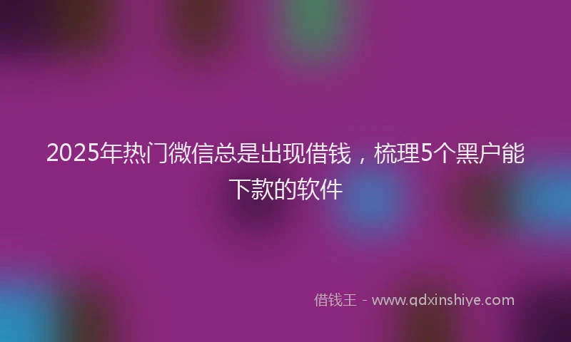 2025年热门微信总是出现借钱，梳理5个黑户能下款的软件