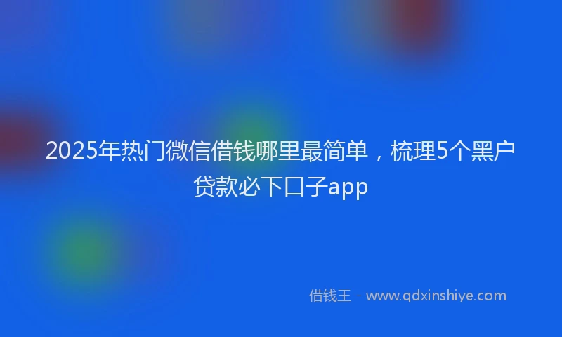 2025年热门微信借钱哪里最简单，梳理5个黑户贷款必下口子app