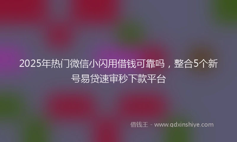 2025年热门微信小闪用借钱可靠吗，整合5个新号易贷速审秒下款平台