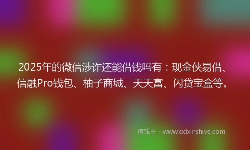 2025年的微信涉诈还能借钱吗有：现金侠易借、信融Pro钱包、柚子商城、天天富、闪贷宝盒等。