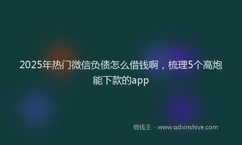 2025年热门微信负债怎么借钱啊，梳理5个高炮能下款的app