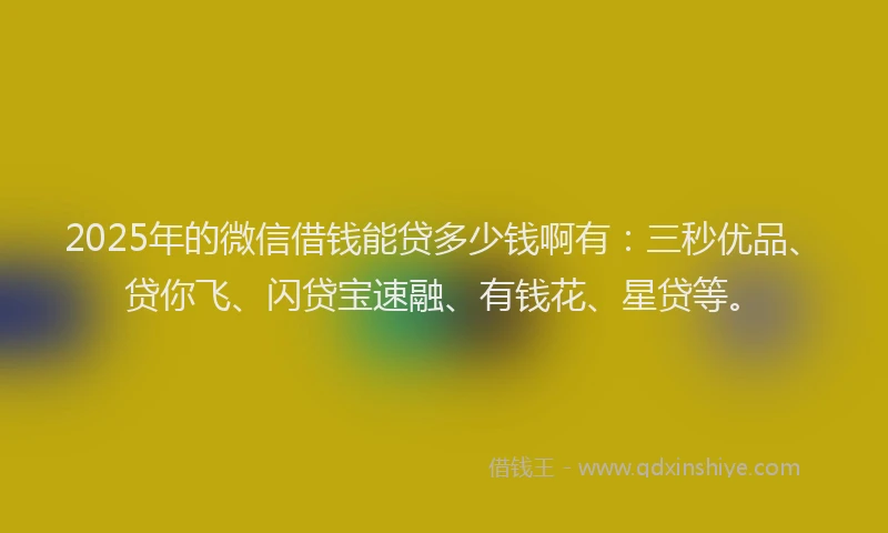 2025年的微信借钱能贷多少钱啊有：三秒优品、贷你飞、闪贷宝速融、有钱花、星贷等。
