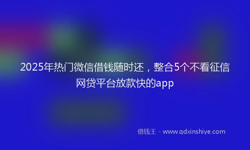 2025年热门微信借钱随时还，整合5个不看征信网贷平台放款快的app