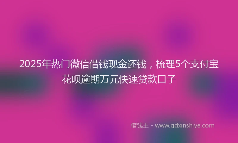 2025年热门微信借钱现金还钱，梳理5个支付宝花呗逾期万元快速贷款口子