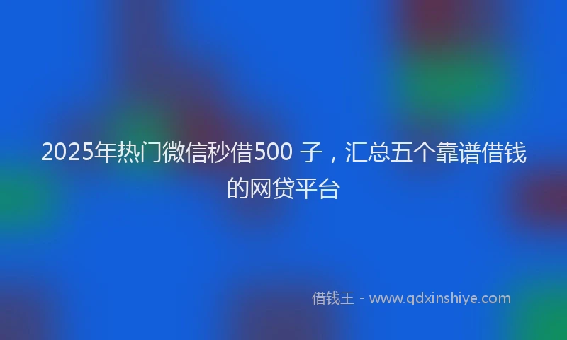 2025年热门微信秒借500 子，汇总五个靠谱借钱的网贷平台