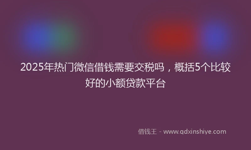 2025年热门微信借钱需要交税吗，概括5个比较好的小额贷款平台