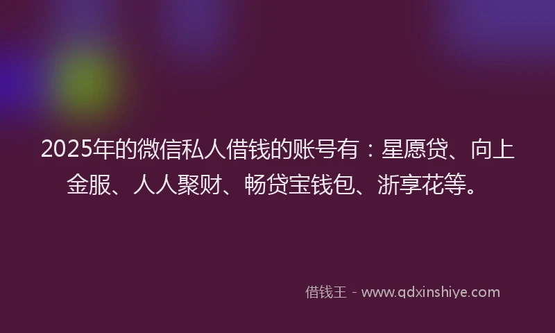 2025年的微信私人借钱的账号有：星愿贷、向上金服、人人聚财、畅贷宝钱包、浙享花等。