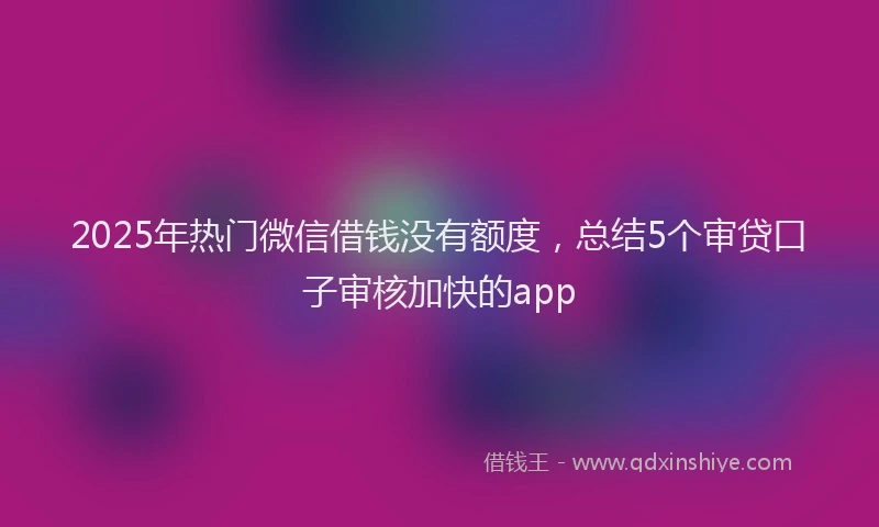 2025年热门微信借钱没有额度，总结5个审贷口子审核加快的app