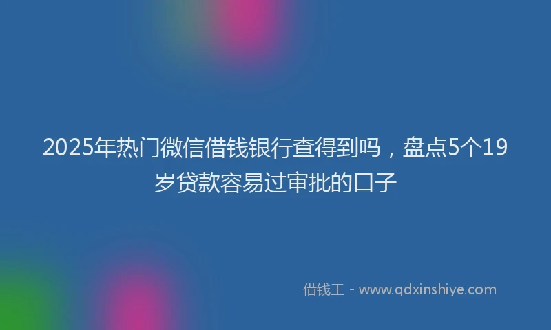 2025年热门微信借钱银行查得到吗，盘点5个19岁贷款容易过审批的口子