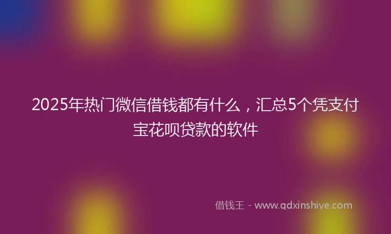 2025年热门微信借钱都有什么，汇总5个凭支付宝花呗贷款的软件