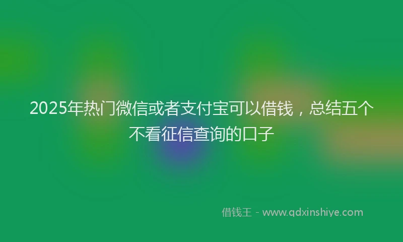 2025年热门微信或者支付宝可以借钱，总结五个不看征信查询的口子