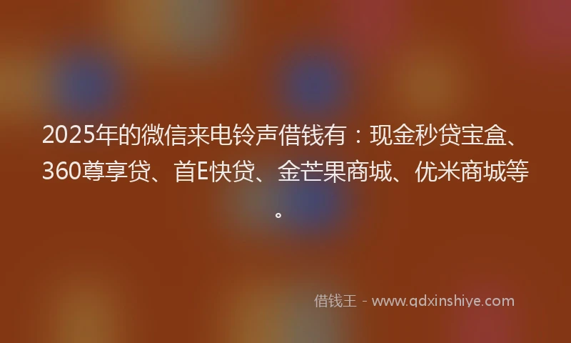 2025年的微信来电铃声借钱有：现金秒贷宝盒、360尊享贷、首E快贷、金芒果商城、优米商城等。