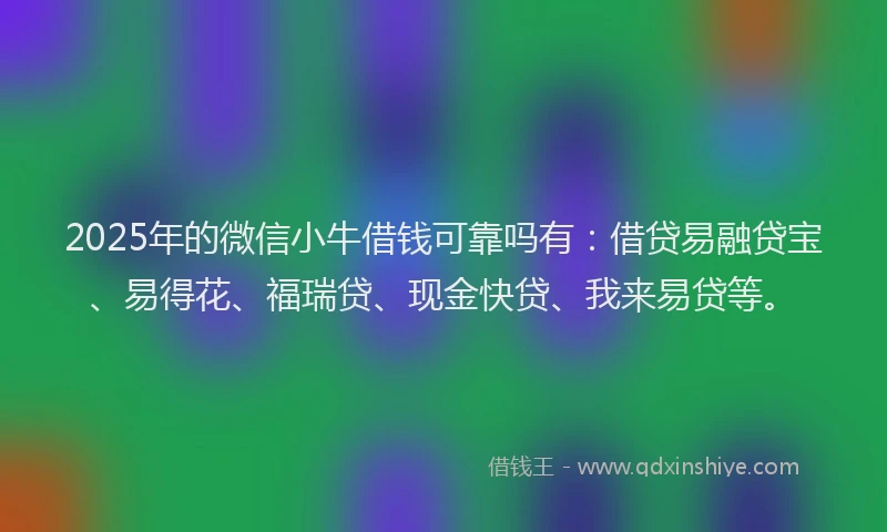 2025年的微信小牛借钱可靠吗有：借贷易融贷宝、易得花、福瑞贷、现金快贷、我来易贷等。